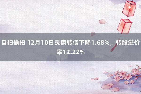 自拍偷拍 12月10日灵康转债下降1.68%，转股溢价率12.22%