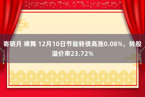 寄明月 裸舞 12月10日节能转债高涨0.08%,转股溢价率23.72%