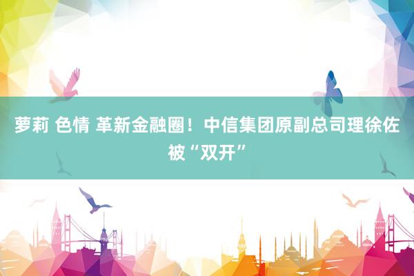 萝莉 色情 革新金融圈！中信集团原副总司理徐佐被“双开”