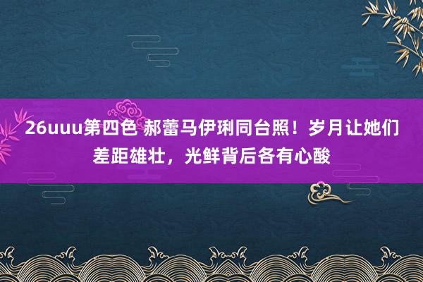 26uuu第四色 郝蕾马伊琍同台照！岁月让她们差距雄壮，光鲜背后各有心酸