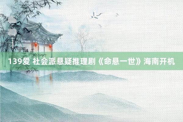 139爱 社会派悬疑推理剧《命悬一世》海南开机
