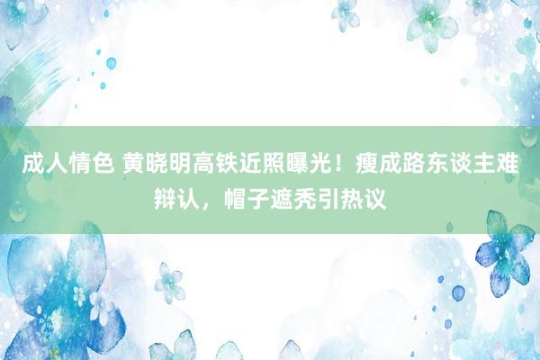 成人情色 黄晓明高铁近照曝光！瘦成路东谈主难辩认，帽子遮秃引热议