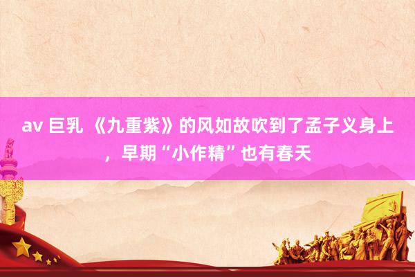 av 巨乳 《九重紫》的风如故吹到了孟子义身上，早期“小作精”也有春天