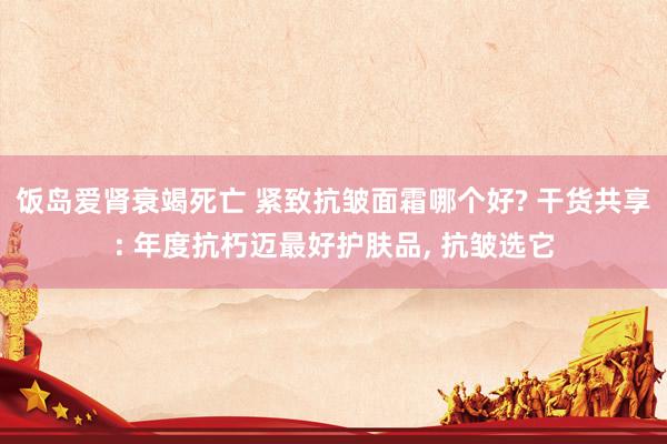 饭岛爱肾衰竭死亡 紧致抗皱面霜哪个好? 干货共享: 年度抗朽迈最好护肤品， 抗皱选它