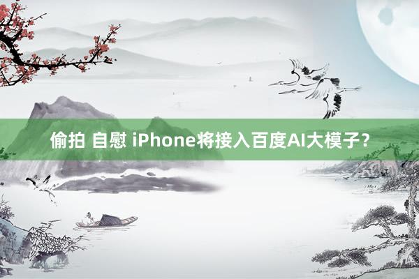 偷拍 自慰 iPhone将接入百度AI大模子？