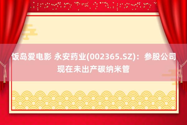 饭岛爱电影 永安药业(002365.SZ)：参股公司现在未出产碳纳米管