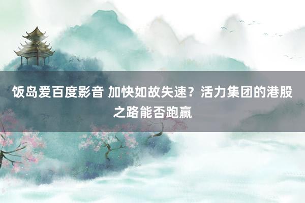 饭岛爱百度影音 加快如故失速？活力集团的港股之路能否跑赢