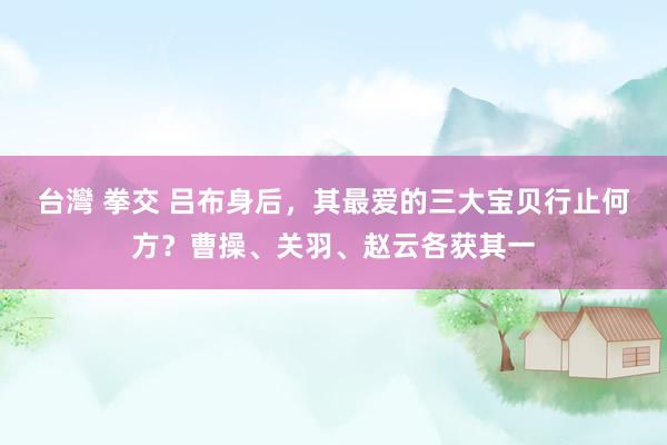 台灣 拳交 吕布身后，其最爱的三大宝贝行止何方？曹操、关羽、赵云各获其一