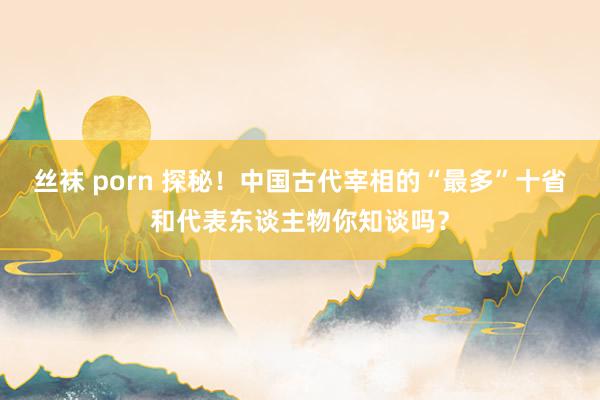 丝袜 porn 探秘！中国古代宰相的“最多”十省和代表东谈主物你知谈吗？
