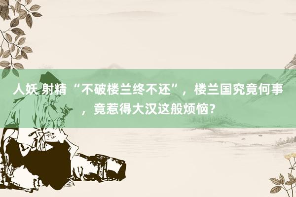 人妖 射精 “不破楼兰终不还”，楼兰国究竟何事，竟惹得大汉这般烦恼？