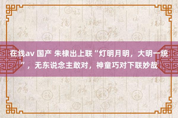 在线av 国产 朱棣出上联“灯明月明，大明一统”，无东说念主敢对，神童巧对下联妙哉