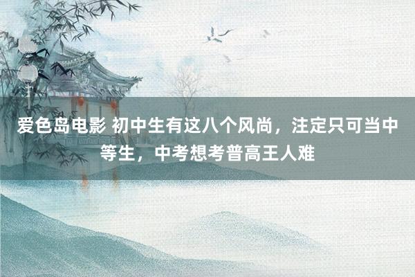 爱色岛电影 初中生有这八个风尚，注定只可当中等生，中考想考普高王人难