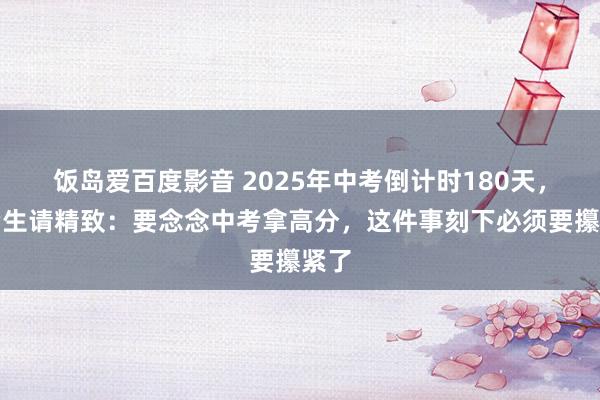 饭岛爱百度影音 2025年中考倒计时180天，中考生请精致：要念念中考拿高分，这件事刻下必须要攥紧了