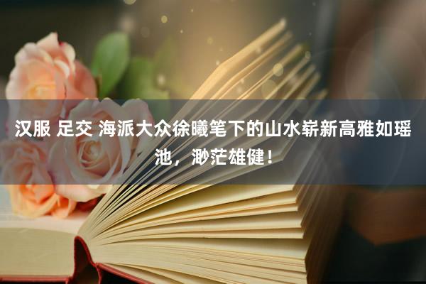 汉服 足交 海派大众徐曦笔下的山水崭新高雅如瑶池，渺茫雄健！