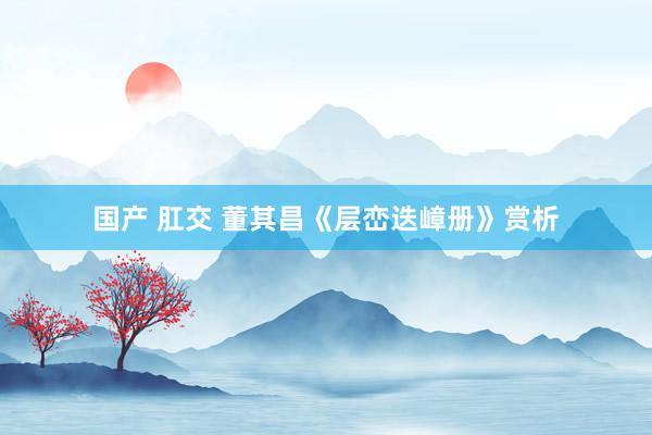 国产 肛交 董其昌《层峦迭嶂册》赏析