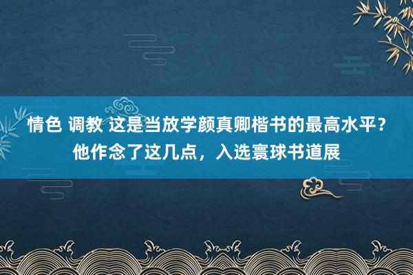 情色 调教 这是当放学颜真卿楷书的最高水平？他作念了这几点，入选寰球书道展
