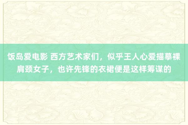 饭岛爱电影 西方艺术家们，似乎王人心爱描摹裸肩颈女子，也许先锋的衣裙便是这样筹谋的