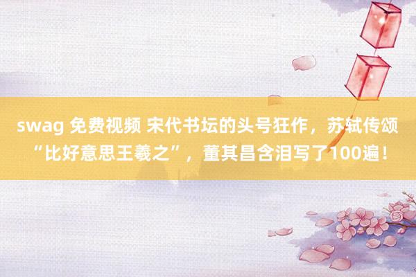 swag 免费视频 宋代书坛的头号狂作，苏轼传颂“比好意思王羲之”，董其昌含泪写了100遍！