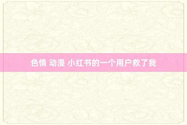 色情 动漫 小红书的一个用户救了我
