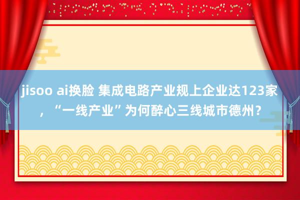 jisoo ai换脸 集成电路产业规上企业达123家，“一线产业”为何醉心三线城市德州？