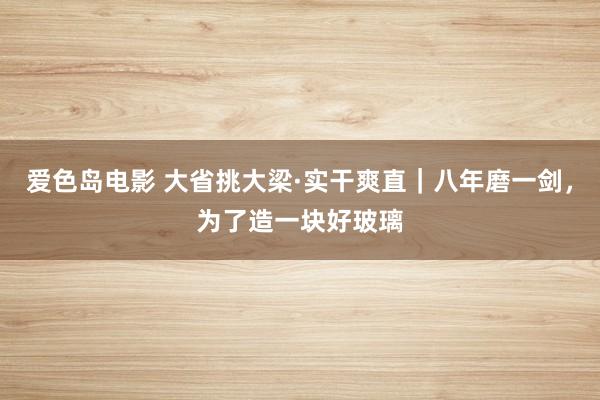 爱色岛电影 大省挑大梁·实干爽直｜八年磨一剑，为了造一块好玻璃