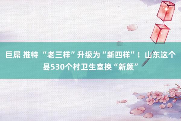 巨屌 推特 “老三样”升级为“新四样”！山东这个县530个村卫生室换“新颜”