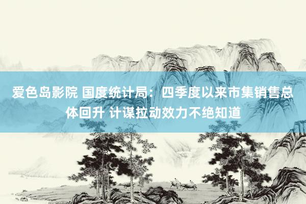爱色岛影院 国度统计局：四季度以来市集销售总体回升 计谋拉动效力不绝知道