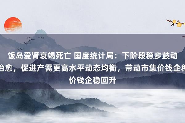 饭岛爱肾衰竭死亡 国度统计局：下阶段稳步鼓动产能治愈，促进产需更高水平动态均衡，带动市集价钱企稳回升