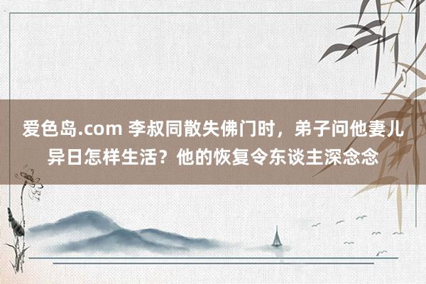爱色岛.com 李叔同散失佛门时，弟子问他妻儿异日怎样生活？他的恢复令东谈主深念念