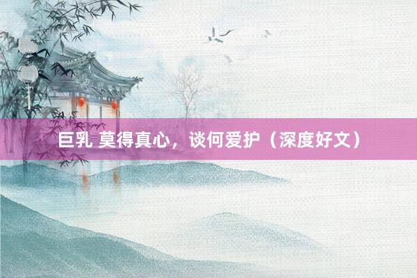 巨乳 莫得真心，谈何爱护（深度好文）