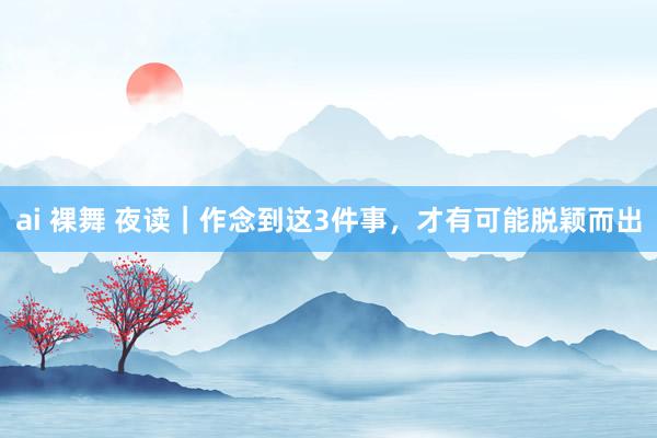 ai 裸舞 夜读｜作念到这3件事，才有可能脱颖而出