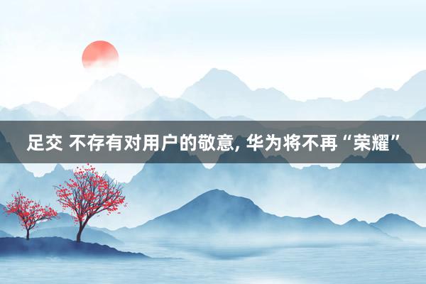 足交 不存有对用户的敬意， 华为将不再“荣耀”