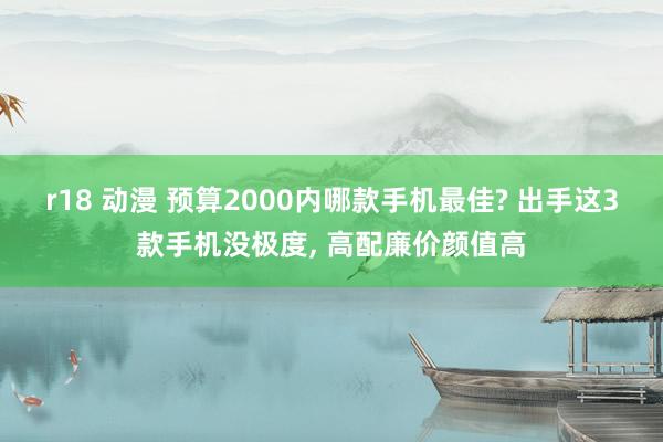 r18 动漫 预算2000内哪款手机最佳? 出手这3款手机没极度， 高配廉价颜值高