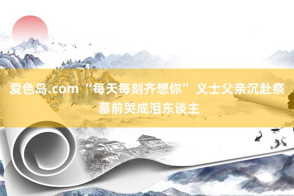 爱色岛.com “每天每刻齐想你” 义士父亲沉赴祭 墓前哭成泪东谈主