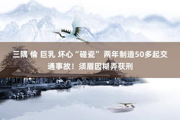 三隅 倫 巨乳 坏心“碰瓷” 两年制造50多起交通事故！须眉因糊弄获刑