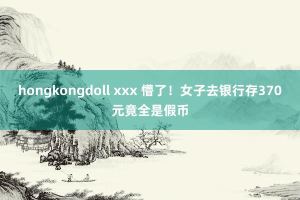 hongkongdoll xxx 懵了！女子去银行存370元竟全是假币