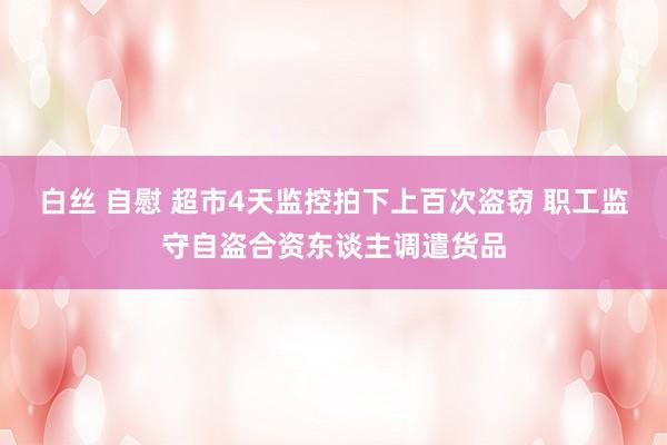 白丝 自慰 超市4天监控拍下上百次盗窃 职工监守自盗合资东谈主调遣货品