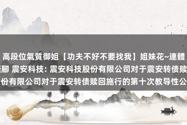 高段位氣質御姐【功夫不好不要找我】姐妹花~連體絲襪~大奶晃動~絲襪騷腳 震安科技: 震安科技股份有限公司对于震安转债赎回施行的第十次教导性公告