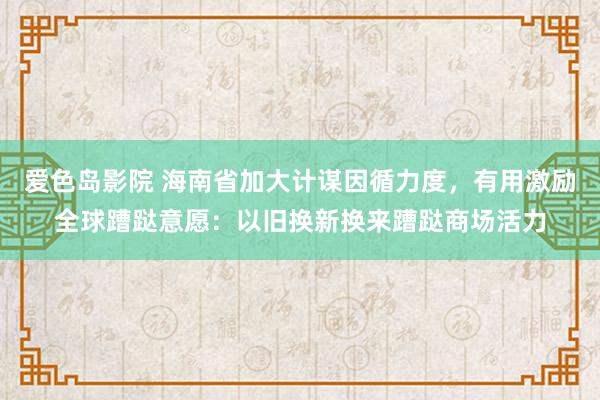 爱色岛影院 海南省加大计谋因循力度，有用激励全球蹧跶意愿：以旧换新换来蹧跶商场活力