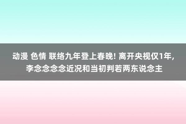 动漫 色情 联络九年登上春晚! 离开央视仅1年， 李念念念念近况和当初判若两东说念主