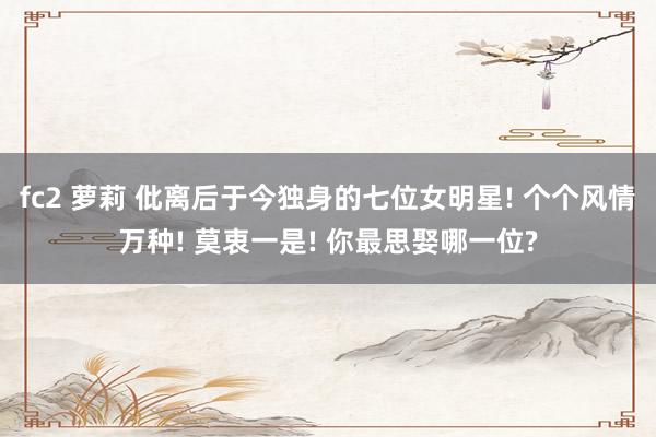 fc2 萝莉 仳离后于今独身的七位女明星! 个个风情万种! 莫衷一是! 你最思娶哪一位?