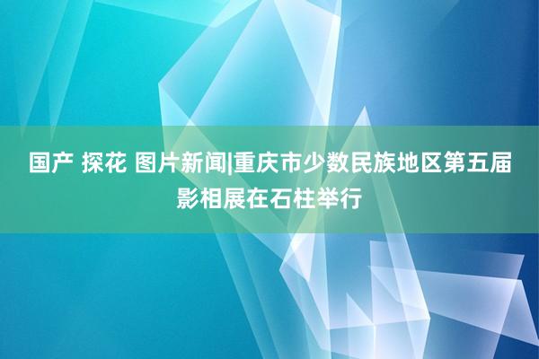国产 探花 图片新闻|重庆市少数民族地区第五届影相展在石柱举行