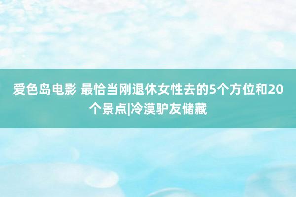 爱色岛电影 最恰当刚退休女性去的5个方位和20个景点|冷漠驴友储藏