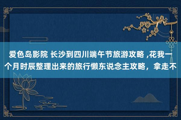 爱色岛影院 长沙到四川端午节旅游攻略 ，花我一个月时辰整理出来的旅行懒东说念主攻略，拿走不