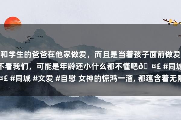 和学生的爸爸在他家做爱，而且是当着孩子面前做爱，太刺激了，孩子完全不看我们，可能是年龄还小什么都不懂吧🤣 #同城 #文爱 #自慰 女神的惊鸿一溜， 都蕴含着无限的优雅与风情。