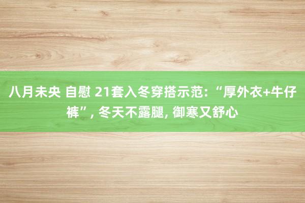八月未央 自慰 21套入冬穿搭示范: “厚外衣+牛仔裤”， 冬天不露腿， 御寒又舒心