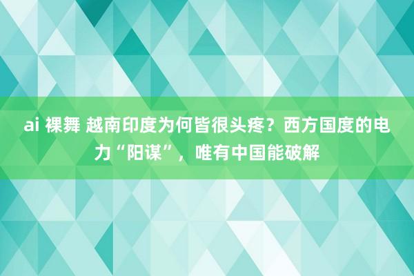ai 裸舞 越南印度为何皆很头疼？西方国度的电力“阳谋”，唯有中国能破解