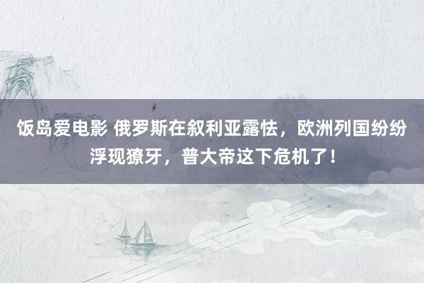 饭岛爱电影 俄罗斯在叙利亚露怯，欧洲列国纷纷浮现獠牙，普大帝这下危机了！