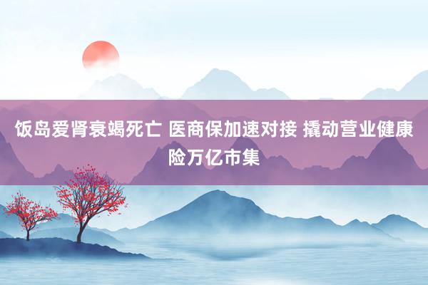 饭岛爱肾衰竭死亡 医商保加速对接 撬动营业健康险万亿市集