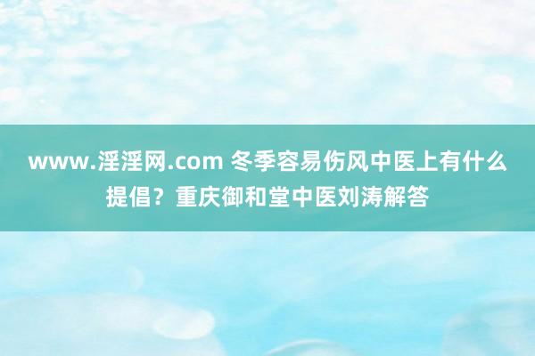 www.淫淫网.com 冬季容易伤风中医上有什么提倡？重庆御和堂中医刘涛解答